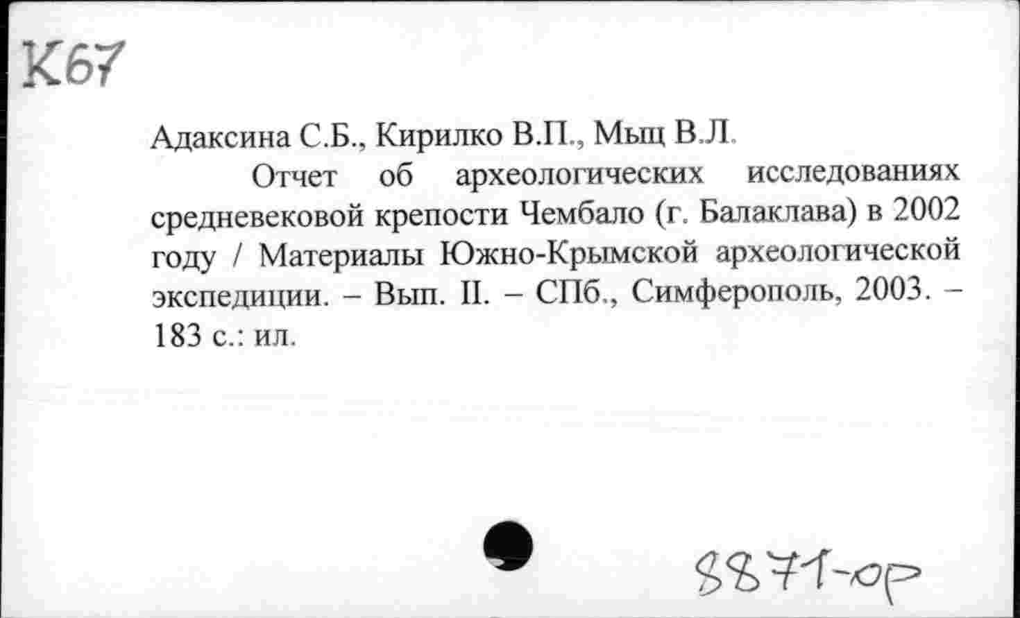 ﻿К67
Адаксина С.Б., Кирилко В.П., Мыц В,Л
Отчет об археологических исследованиях средневековой крепости Чембало (г. Балаклава) в 2002 году / Материалы Южно-Крымской археологической экспедиции. - Вып. II. — СПб., Симферополь, 2003. -183 с.: ил.